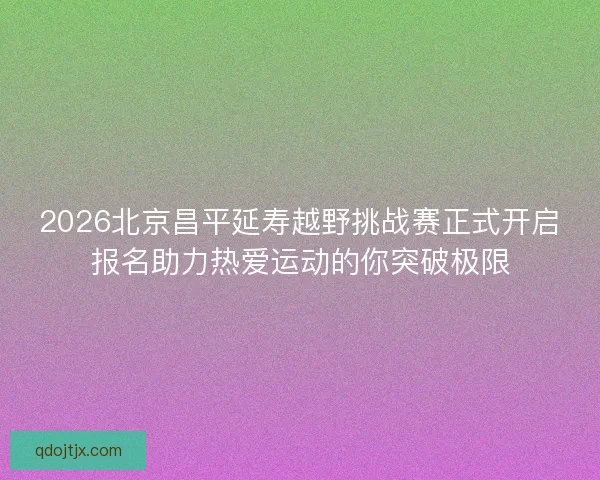 2026北京昌平延寿越野挑战赛正式开启报名助力热爱运动的你突破极限