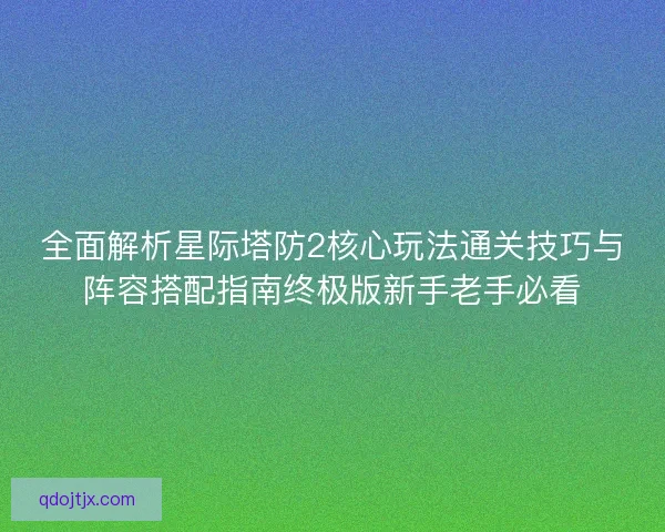 全面解析星际塔防2核心玩法通关技巧与阵容搭配指南终极版新手老手必看