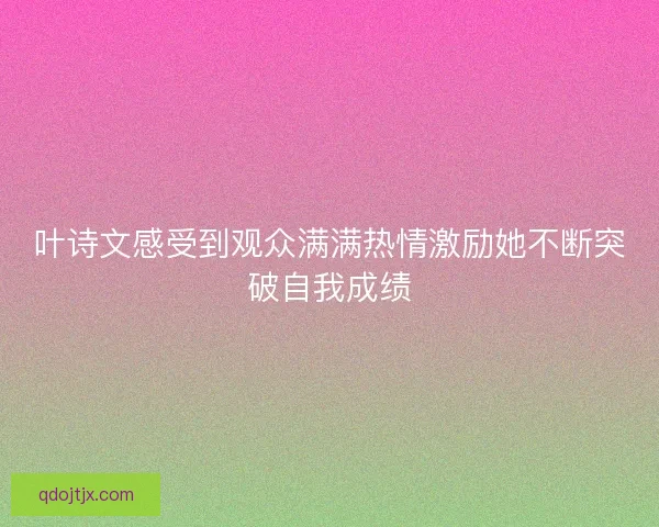 叶诗文感受到观众满满热情激励她不断突破自我成绩