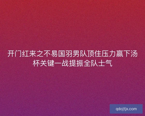 开门红来之不易国羽男队顶住压力赢下汤杯关键一战提振全队士气