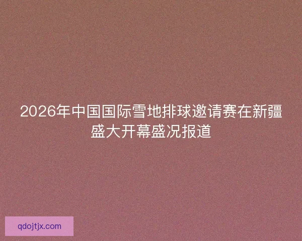 2026年中国国际雪地排球邀请赛在新疆盛大开幕盛况报道