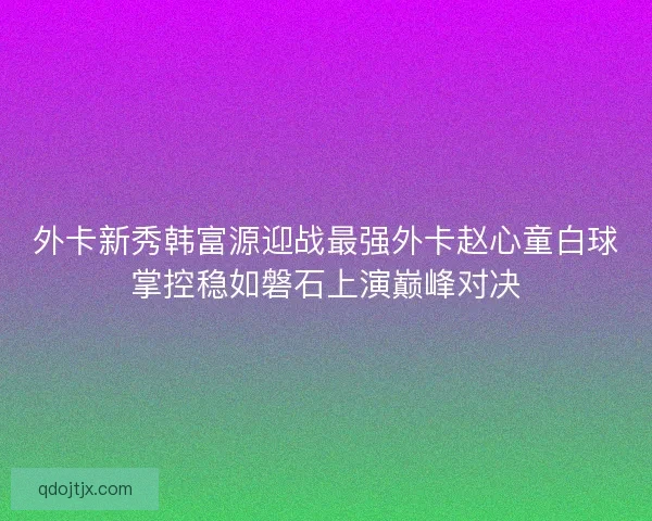 外卡新秀韩富源迎战最强外卡赵心童白球掌控稳如磐石上演巅峰对决