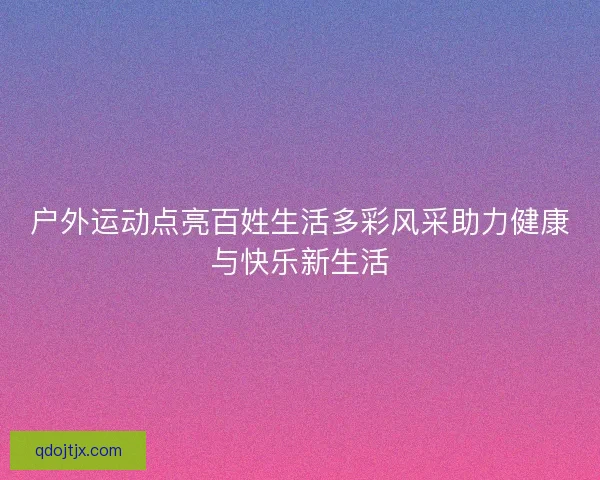 户外运动点亮百姓生活多彩风采助力健康与快乐新生活