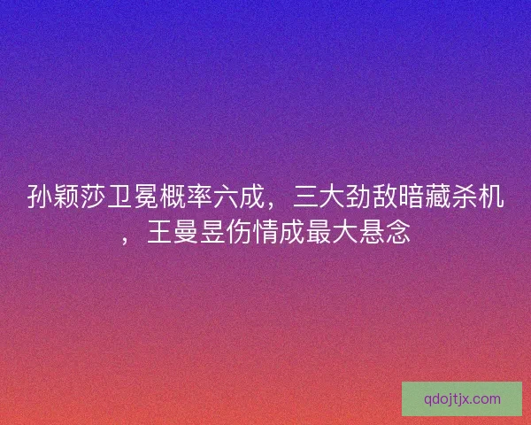 孙颖莎卫冕概率六成，三大劲敌暗藏杀机，王曼昱伤情成最大悬念