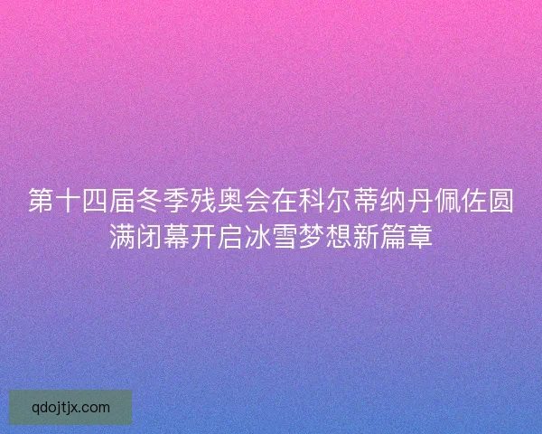 第十四届冬季残奥会在科尔蒂纳丹佩佐圆满闭幕开启冰雪梦想新篇章