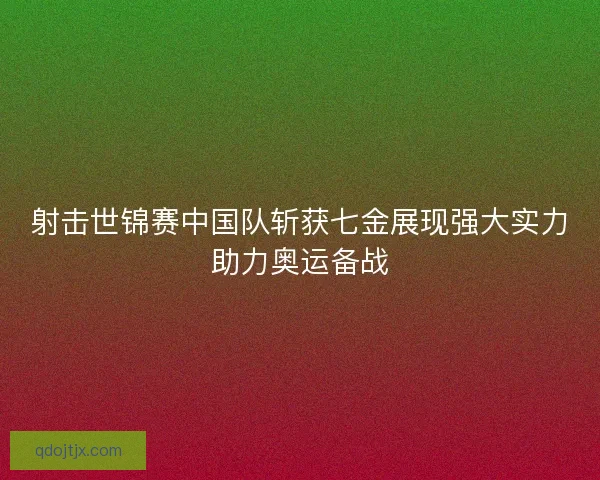射击世锦赛中国队斩获七金展现强大实力助力奥运备战