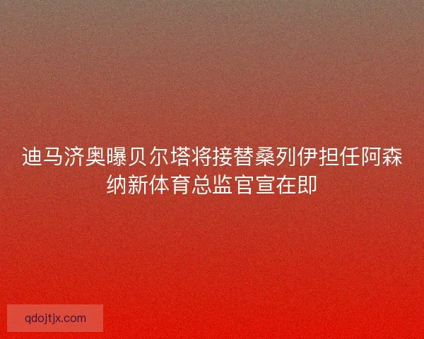 迪马济奥曝贝尔塔将接替桑列伊担任阿森纳新体育总监官宣在即