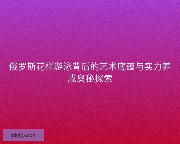 俄罗斯花样游泳背后的艺术底蕴与实力养成奥秘探索