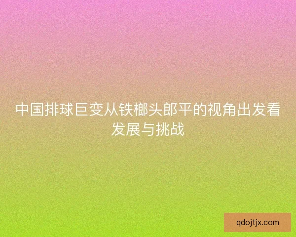 中国排球巨变从铁榔头郎平的视角出发看发展与挑战