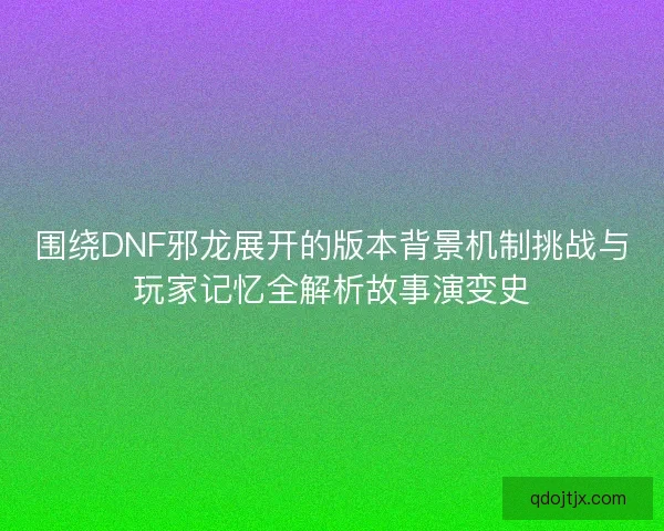 围绕DNF邪龙展开的版本背景机制挑战与玩家记忆全解析故事演变史