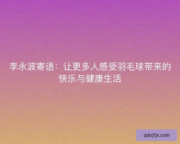 李永波寄语：让更多人感受羽毛球带来的快乐与健康生活